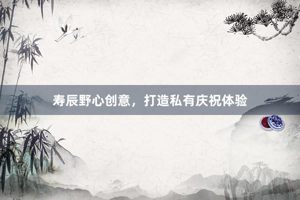 寿辰野心创意,打造私有庆祝体验