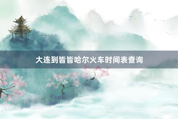 大连到皆皆哈尔火车时间表查询